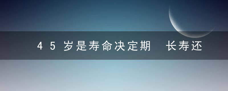 45岁是寿命决定期 长寿还是短命四个表现一目了然，45岁是寿命决定的吗